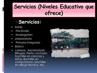 Servicios (Niveles Educativo que ofrece)Servicios:Kiddis Pre-Kinder kindergartenpreparatoria Primaria Integrada Básico carreras : Secretariado Bilingüe, Perito contador, bachiller en ciencias y letras, Bachiller en computacion, bachiller en dibujo tecnico, etc. 