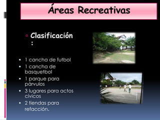 Áreas RecreativasClasificación:1 cancha de futbol1 cancha de basquetbol1 parque para párvulos3 lugares para actos cívicos 2 tiendas para refacción.