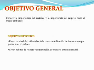 OBJETIVO GENERALConocer la importancia del reciclaje y la importancia del respeto hacia el medio ambiente.OBJETIVO ESPECIFICOElevar el nivel de cuidado hacia la correcta utilización de los recursos que pueden ser reusables.