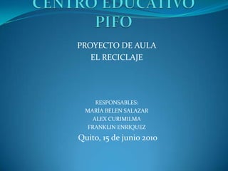 CENTRO EDUCATIVO  PIFO PROYECTO DE AULA EL RECICLAJE RESPONSABLES: MARÍA BELEN SALAZAR ALEX CURIMILMA FRANKLIN ENRIQUEZ  Quito, 15 de junio 2010 