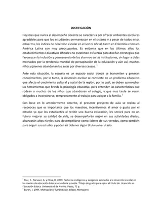 JUSTIFICACIÓN

Hoy mas que nunca el desempeño docente se caracteriza por ofrecer ambientes escolares
agradables para que los estudiantes permanezcan en el sistema y a pesar de todos estos
esfuerzos, los índices de deserción escolar en el sector oficial, tanto en Colombia como en
América Latina son muy preocupantes. Es evidente que en los últimos años los
establecimientos Educativos Oficiales no escatiman esfuerzos para diseñar estrategias que
favorezcan la inclusión y permanencia de los alumnos en las instituciones, sin lugar a didas
motivados por la tendencia mundial de percapitación de la educación y aún así, muchos
niños y jóvenes abandonan las aulas por diversas causas. 1

Ante esta situación, la escuela es un espacio social donde se transmiten y generan
conocimientos, por lo tanto, la deserción escolar se convierte en un problema educativo
que afecta el crecimiento cultural y social de la región; por lo cual, se deben aprovechar
las herramientas que brinda la psicología educativa, para entender las características que
rodean a muchos de los niños que abandonan el colegio, y que mas tarde se verán
obligados a incorporarse, tempranamente al trabajo para apoyar a la familia. 2

Con base en lo anteriormente descrito, el presente proyecto de aula se realiza al
reconoces que es importante que los maestros, incentivemos el amor o gusto por el
estudio ya que los estudiantes al recibir una buena educación, les servirá para en un
futuro mejorar su calidad de vida, se desempeñarán mejor en sus actividades diarias,
alcanzarán altos niveles para desempeñarse como líderes de sus veredas, como también
para seguir sus estudios y poder así obtener algún título universitario.




1
  Diaz, E., Narvaez, A. y Oliva, D. 2009. Factores endógenos y exógenos asociados a la deserción escolar en
los niveles de educación básica secundaria y media. Trbajo de grado para optar el titulo de: Licencido en
Educación Básica. Universidad de Nariño. Pasto, 72 p.
2
  Buron, J. 1994. Motivación y Aprendizaje. Bilbao, Mensajero
 