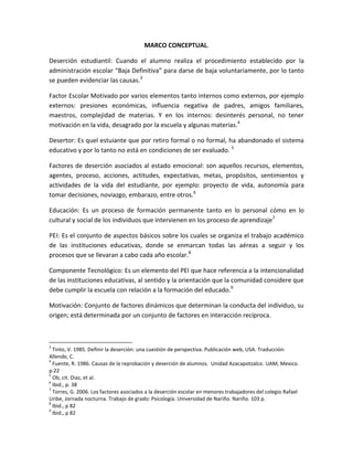 MARCO CONCEPTUAL.

Deserción estudiantil: Cuando el alumno realiza el procedimiento establecido por la
administración escolar “Baja Definitiva” para darse de baja voluntariamente, por lo tanto
se pueden evidenciar las causas.3

Factor Escolar Motivado por varios elementos tanto internos como externos, por ejemplo
externos: presiones económicas, influencia negativa de padres, amigos familiares,
maestros, complejidad de materias. Y en los internos: desinterés personal, no tener
motivación en la vida, desagrado por la escuela y algunas materias.4

Desertor: Es quel estuiante que por retiro formal o no formal, ha abandonado el sistema
educativo y por lo tanto no está en condiciones de ser evaluado. 5

Factores de deserción asociados al estado emocional: son aquellos recursos, elementos,
agentes, proceso, acciones, actitudes, expectativas, metas, propósitos, sentimientos y
actividades de la vida del estudiante, por ejemplo: proyecto de vida, autonomía para
tomar decisiones, noviazgo, embarazo, entre otros.6

Educación: Es un proceso de formación permanente tanto en lo personal cómo en lo
cultural y social de los individuos que intervienen en los proceso de aprendizaje7

PEI: Es el conjunto de aspectos básicos sobre los cuales se organiza el trabajo académico
de las instituciones educativas, donde se enmarcan todas las aéreas a seguir y los
procesos que se llevaran a cabo cada año escolar.8

Componente Tecnológico: Es un elemento del PEI que hace referencia a la intencionalidad
de las instituciones educativas, al sentido y la orientación que la comunidad considere que
debe cumplir la escuela con relación a la formación del educado.9

Motivación: Conjunto de factores dinámicos que determinan la conducta del individuo, su
origen; está determinada por un conjunto de factores en interacción recíproca.



3
  Tinto, V. 1985. Definir la deserción: una cuestión de perspectiva. Publicación web, USA. Traducción:
Allende, C.
4
  Fuente, R. 1986. Causas de la reprobación y deserción de alumnos. Unidad Azacapotzalco. UAM, Mexico.
p.22
5
  Ob, cit. Diaz, et al.
6
  Ibid., p. 38
7
  Torres, G. 2006. Los factores asociados a la deserción escolar en menores trabajadores del colegio Rafael
Uribe, Jornada nocturna. Trabajo de grado: Psicología. Universidad de Nariño. Nariño. 103 p.
8
  Ibid., p 82
9
  Ibid., p 82
 