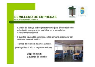 SEMILLERO DE EMPRESAS
CENTRO EMPRESAS OBANCA




•   Espacio de trabajo cedido gratuitamente para profundizar en el
    estudio del proyecto empresarial de un emprendedor +
    Asesoramiento técnico

•   5 puestos equipados con mesa, sillas, armario, ordenador con
    acceso a Internet, teléfono

•   Tiempo de estancia máximo: 6 meses
(prorrogable a 1 año si hay espacio libre)


              Disponibilidad:
              2 puestos de trabajo
 