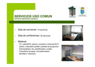 SERVICIOS USO COMUN
CENTRO EMPRESAS OBANCA




•   Sala de reuniones: 10 personas

•   Sala de conferencias: 30 personas

•   Material:
     TV, video/DVD, pizarra, conexión a Internet Wi-Fi
     Cañón, ordenador portátil, pantalla de proyección
     Fotocopiadora, fax, plastificadora, cizalla
     Trituradora de papel, encuadernadora
     Semillero: impresora
 