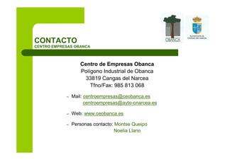 CONTACTO
CENTRO EMPRESAS OBANCA



                   Centro de Empresas Obanca
                   Polígono Industrial de Obanca
                     33819 Cangas del Narcea
                       Tfno/Fax: 985 813 068

            –   Mail: centroempresas@ceobanca.es
                      centroempresas@ayto-cnarcea.es

            –   Web: www.ceobanca.es

            –   Personas contacto: Montse Queipo
                                   Noelia Llano
 