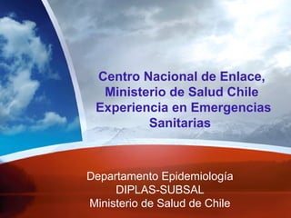 Departamento Epidemiología
DIPLAS-SUBSAL
Ministerio de Salud de Chile
Centro Nacional de Enlace,
Ministerio de Salud Chile
Experiencia en Emergencias
Sanitarias
 