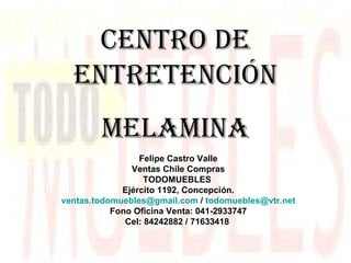 CENTRO DE ENTRETENCIÓN MELAMINA Felipe Castro Valle Ventas Chile Compras TODOMUEBLES  Ejército 1192, Concepción. [email_address]  /  [email_address] Fono Oficina Venta: 041-2933747 Cel: 84242882 / 71633418   