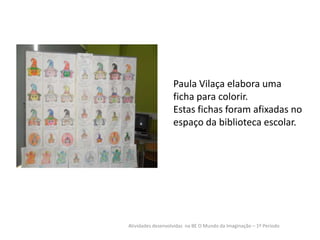 Paula Vilaça elabora uma
ficha para colorir.
Estas fichas foram afixadas no
espaço da biblioteca escolar.

Atividades desenvolvidas na BE O Mundo da Imaginação – 1º Período

 