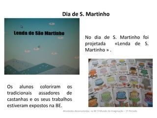 Dia de S. Martinho

No dia de S. Martinho foi
projetada
«Lenda de S.
Martinho » .

Os alunos coloriram os
tradicionais assadores de
castanhas e os seus trabalhos
estiveram expostos na BE.
Atividades desenvolvidas na BE O Mundo da Imaginação – 1º Período

 