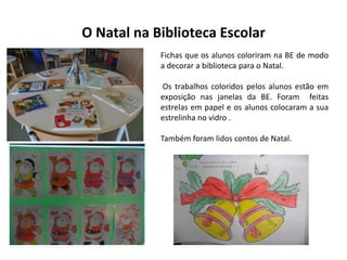 O Natal na Biblioteca Escolar
Fichas que os alunos coloriram na BE de modo
a decorar a biblioteca para o Natal.
Os trabalhos coloridos pelos alunos estão em
exposição nas janelas da BE. Foram feitas
estrelas em papel e os alunos colocaram a sua
estrelinha no vidro .
Também foram lidos contos de Natal.

 