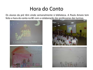 Hora do Conto
Os alunos da pré têm vindo semanalmente à biblioteca. A Paula Amaro tem
feito a hora do conto na BE com a colaboração das professoras das turmas.

 