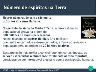 Número de espíritos na Terra
Livro Lírios de Esperança, Ermance Dufaux, 200510/43
Nossos números de censo são muito
próximos do censo Humano.
No período da vinda do Cristo à Terra, a faixa estimativa
populacional girava na ordem de
300 milhões de almas reencarnadas.
Nessa ocasião, os censos do Mais Alto notificam
que, entre encarnados e desencarnados, a Terra possuía uma
população geral na ordem de 20 bilhões de almas.
Essa projeção nos auxilia a concluir que, em certas épocas, os
serviços socorristas realizaram-se totalmente na vida espiritual,
considerando ser inexequível efetivá-lo com a participação humana.
 
