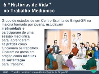 6 “Histórias de Vida”
no Trabalho Mediúnico
Trabalho mediúnico em um Centro Espírita de Birigui-SP12/43
Grupo de estudos de um Centro Espírita de Birigui-SP, na
maioria formado por jovens, estudavam
mediunidade e
participaram de uma
sessão mediúnica
para aprenderem
na prática como
funcionam os trabalhos.
Ficaram na mesa em
oração como médiuns
de sustentação
para trabalho.
 
