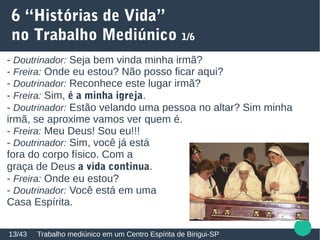 6 “Histórias de Vida”
no Trabalho Mediúnico 1/6
Trabalho mediúnico em um Centro Espírita de Birigui-SP13/43
- Doutrinador: Seja bem vinda minha irmã?
- Freira: Onde eu estou? Não posso ficar aqui?
- Doutrinador: Reconhece este lugar irmã?
- Freira: Sim, é a minha igreja.
- Doutrinador: Estão velando uma pessoa no altar? Sim minha
irmã, se aproxime vamos ver quem é.
- Freira: Meu Deus! Sou eu!!!
- Doutrinador: Sim, você já está
fora do corpo físico. Com a
graça de Deus a vida continua.
- Freira: Onde eu estou?
- Doutrinador: Você está em uma
Casa Espírita.
 
