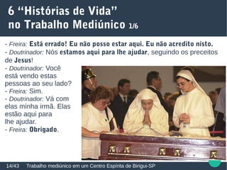 6 “Histórias de Vida”
no Trabalho Mediúnico 1/6
Trabalho mediúnico em um Centro Espírita de Birigui-SP14/43
- Freira: Está errado! Eu não posso estar aqui. Eu não acredito nisto.
- Doutrinador: Nós estamos aqui para lhe ajudar, seguindo os preceitos
de Jesus!
- Doutrinador: Você
está vendo estas
pessoas ao seu lado?
- Freira: Sim.
- Doutrinador: Vá com
elas minha irmã. Elas
estão aqui para
lhe ajudar.
- Freira: Obrigado.
 