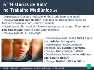 6 “Histórias de Vida”
no Trabalho Mediúnico 2/6
Trabalho mediúnico em um Centro Espírita de Birigui-SP15/43
- Doutrinadora: Olá meu irmãozinho. Está tudo bem com você?
- Criança: Eu acho que eu morri, mas não sei direito onde estou. (A
Médium adulta fala com uma voz infantil)
- Doutrinadora: Sim você já não está mais preso ao corpo. E eu tenho
uma boa notícia: Você já pode abrir os olhos!
- Criança: Não dá, eu sou cego!
- Doutrinadora: Não, o seu corpo é que
era portador da cegueira.
- Doutrinadora: Você consegue
enxergar. Seu espírito é perfeito.
- Criança: Não consigo. É difícil.
- Doutrinadora: Vamos, tente, estamos
aqui para te ajudar!
- Criança: Nossa! Estou vendo….
 