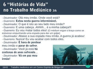 6 “Histórias de Vida”
no Trabalho Mediúnico 3/6
Trabalho mediúnico em um Centro Espírita de Birigui-SP16/43
- Doutrinador: Olá meu irmão. Onde você está?
- Guerreiro: Estou nesta guerra interminável.
- Doutrinador: O que é isto ao seu lado meu irmão?
- Guerreiro: É uma cabeça. Ahhhh... é a minha cabeça!!!
- Guerreiro: Eu vou matar todos eles! (O médium ergue o braço como se
estivesse empunhando uma espada para dar um golpe)
- Doutrinador: Abaixe a sua espada meu irmão. A guerra já acabou!
- Guerreiro: Nunca! Eu vou acabar com todos eles.
- Doutrinador: É hora de perdoar
meu irmão e parar de sofrer.
- Doutrinador: Você já está há
centenas de anos sofrendo...
- Doutrinador: Vá em paz meu
irmão!
 