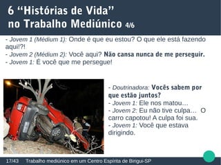 6 “Histórias de Vida”
no Trabalho Mediúnico 4/6
Trabalho mediúnico em um Centro Espírita de Birigui-SP17/43
- Jovem 1 (Médium 1): Onde é que eu estou? O que ele está fazendo
aqui!?!
- Jovem 2 (Médium 2): Você aqui? Não cansa nunca de me perseguir.
- Jovem 1: É você que me persegue!
- Doutrinadora: Vocês sabem por
que estão juntos?
- Jovem 1: Ele nos matou…
- Jovem 2: Eu não tive culpa… O
carro capotou! A culpa foi sua.
- Jovem 1: Você que estava
dirigindo.
 