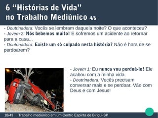 6 “Histórias de Vida”
no Trabalho Mediúnico 4/6
Trabalho mediúnico em um Centro Espírita de Birigui-SP18/43
- Doutrinadora: Vocês se lembram daquela noite? O que aconteceu?
- Jovem 2: Nós bebemos muito! E sofremos um acidente ao retornar
para a casa...
- Doutrinadora: Existe um só culpado nesta história? Não é hora de se
perdoarem?
- Jovem 1: Eu nunca vou perdoá-lo! Ele
acabou com a minha vida.
- Doutrinadora: Vocês precisam
conversar mais e se perdoar. Vão com
Deus e com Jesus!
 