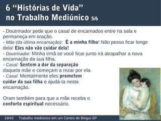 6 “Histórias de Vida”
no Trabalho Mediúnico 5/6
Trabalho mediúnico em um Centro de Birigui-SP19/43
- Doutrinador pede que o casal de encarnados entre na sala e
permaneça em oração.
- Mãe (da última encarnação): É a minha filha! Não posso ficar longe
dela! Eles não vão cuidar dela!
- Doutrinador: Minha irmã se você ficar junto irá atrapalhar a nova
encarnação da sua filha.
- Casal: Sentem a dor da separação
daquela mãe e começam a rezar por ela.
- Casal: Mentalmente eles prometem
cuidar da sua filha e ajudá-la nesta
encarnação.
Oram também para que a mãe receba o
conforto espiritual necessário.
 
