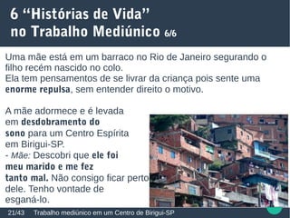 6 “Histórias de Vida”
no Trabalho Mediúnico 6/6
Trabalho mediúnico em um Centro de Birigui-SP21/43
Uma mãe está em um barraco no Rio de Janeiro segurando o
filho recém nascido no colo.
Ela tem pensamentos de se livrar da criança pois sente uma
enorme repulsa, sem entender direito o motivo.
A mãe adormece e é levada
em desdobramento do
sono para um Centro Espírita
em Birigui-SP.
- Mãe: Descobri que ele foi
meu marido e me fez
tanto mal. Não consigo ficar perto
perto dele. Tenho vontade de
esganá-lo.
 