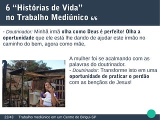 6 “Histórias de Vida”
no Trabalho Mediúnico 6/6
Trabalho mediúnico em um Centro de Birigui-SP22/43
- Doutrinador: Minhã irmã olha como Deus é perfeito! Olha a
oportunidade que ele está lhe dando de ajudar este irmão no
caminho do bem, agora como mãe,
A mulher foi se acalmando com as
palavras do doutrinador.
- Doutrinador: Transforme isto em uma
oportunidade de praticar o perdão
com as bençãos de Jesus!
 