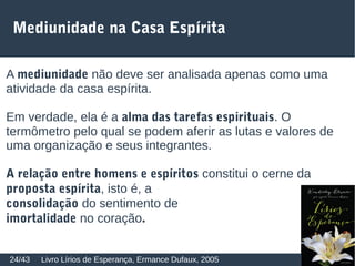 Mediunidade na Casa Espírita
Livro Lírios de Esperança, Ermance Dufaux, 200524/43
A mediunidade não deve ser analisada apenas como uma
atividade da casa espírita.
Em verdade, ela é a alma das tarefas espirituais. O
termômetro pelo qual se podem aferir as lutas e valores de
uma organização e seus integrantes.
A relação entre homens e espíritos constitui o cerne da
proposta espírita, isto é, a
consolidação do sentimento de
imortalidade no coração.
 