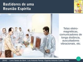 Alicerces Espirituais do Centro Espírita
Todavia, nos respectivos departamentos reservados à
câmara de passes, recinto mediúnico e sala de
exposições doutrinárias, foram providenciadas
aparelhagens complexas e com finalidades específicas,
para cada mister apropriadas, no plano espiritual.
Outrossim, instalaram-se recursos de defesas, a fim de
resguardarem a Casa e seus frequentadores das nocivas
investidas das hordas de salteadores e vagabundos
desencarnados...
Livro Tramas do Destino, Manoel Philomeno de Miranda26/43
 