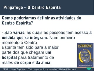 Pingafogo – O Centro Espírita
Como poderíamos definir as atividades do
Centro Espírita?
- São várias, às quais as pessoas têm acesso à
medida que se integram. Num primeiro
momento o Centro
Espírita tem sido para a maior
parte dos que chegam um
hospital para tratamento de
males do corpo e da alma.
Livro “Espiritismo, Tudo o que você precisa saber”, Richard Simonetti29/43
 
