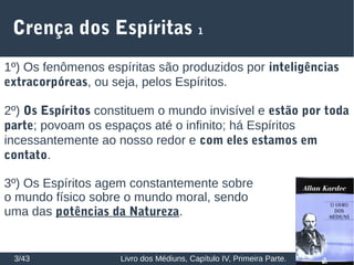 Crença dos Espíritas 1
3/43 Livro dos Médiuns, Capítulo IV, Primeira Parte.
1º) Os fenômenos espíritas são produzidos por inteligências
extracorpóreas, ou seja, pelos Espíritos.
2º) Os Espíritos constituem o mundo invisível e estão por toda
parte; povoam os espaços até o infinito; há Espíritos
incessantemente ao nosso redor e com eles estamos em
contato.
3º) Os Espíritos agem constantemente sobre
o mundo físico sobre o mundo moral, sendo
uma das potências da Natureza.
 