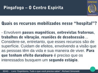 Pingafogo – O Centro Espírita
Quais os recursos mobilizados nesse “hospital”?
- Envolvem passes magnéticos, entrevistas fraternas,
trabalhos de vibração, reuniões de desobsessão…
Considere-se, entretanto, que esses recursos são de
superfície. Cuidam de efeitos, envolvendo a visão que
as pessoas têm da vida e sua maneira de viver. Para
que tenham efeito duradouro é preciso que os
interessados busquem um segundo estágio.
Livro “Espiritismo, Tudo o que você precisa saber”, Richard Simonetti30/43
 