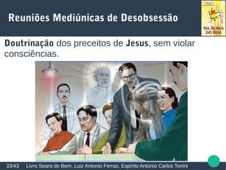 Reuniões Mediúnicas de Desobsessão
Livro Seara do Bem, Luiz Antonio Ferraz, Espírito Antonio Carlos Tonini33/43
Doutrinação dos preceitos de Jesus, sem violar
consciências.
 