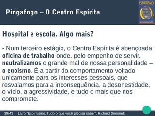 Pingafogo – O Centro Espírita
Hospital e escola. Algo mais?
- Num terceiro estágio, o Centro Espírita é abençoada
oficina de trabalho onde, pelo empenho de servir,
neutralizamos o grande mal de nossa personalidade –
o egoísmo. É a partir do comportamento voltado
unicamente para os interesses pessoais, que
resvalamos para a inconsequência, a desonestidade,
o vício, a agressividade, e tudo o mais que nos
compromete.
Livro “Espiritismo, Tudo o que você precisa saber”, Richard Simonetti39/43
 