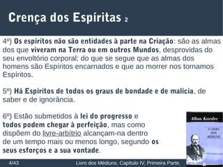 Crença dos Espíritas 2
4/43 Livro dos Médiuns, Capítulo IV, Primeira Parte.
4º) Os espíritos não são entidades à parte na Criação: são as almas
dos que viveram na Terra ou em outros Mundos, desprovidas do
seu envoltório corporal; do que se segue que as almas dos
homens são Espíritos encarnados e que ao morrer nos tornamos
Espíritos.
5º) Há Espíritos de todos os graus de bondade e de malícia, de
saber e de ignorância.
6º) Estão submetidos à lei do progresso e
todos podem chegar à perfeição, mas como
dispõem do livre-arbítrio alcançam-na dentro
de um tempo mais ou menos longo, segundo os
seus esforços e a sua vontade.
 