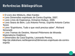 Referências Bibliográficas
O Livro dos Médiuns, Allan Kardec
Livro Dimensões espirituais do Centro Espírita, 2007.
Livro Lírios de Esperança, Ermance Dufaux, 2005
Livro Seara do Bem, Luiz Antonio Ferraz, Espírito Antonio Carlos
Tonini
Livro “Espiritismo, Tudo o que você precisa saber”, Richard
Simonetti
Livro Tramas do Destino, Manoel Philomeno de Miranda
Materialismo Dialético)
Dimensões da Casa Espírita, Leonardo Pereira,
http://pt.slideshare.net/leopereira2/dimenses-espirituais-do-centro-
esprita
 