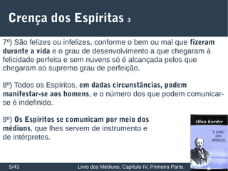 Crença dos Espíritas 3
5/43 Livro dos Médiuns, Capítulo IV, Primeira Parte.
7º) São felizes ou infelizes, conforme o bem ou mal que fizeram
durante a vida e o grau de desenvolvimento a que chegaram à
felicidade perfeita e sem nuvens só é alcançada pelos que
chegaram ao supremo grau de perfeição.
8º) Todos os Espíritos, em dadas circunstâncias, podem
manifestar-se aos homens, e o número dos que podem comunicar-
se é indefinido.
9º) Os Espíritos se comunicam por meio dos
médiuns, que lhes servem de instrumento e
de intérpretes.
 