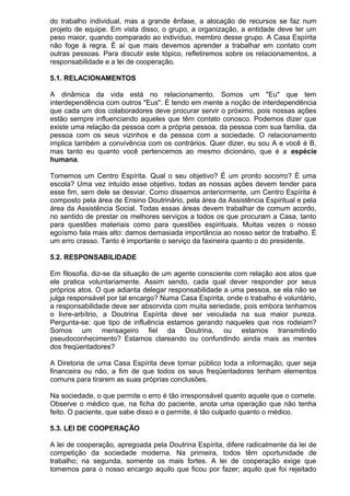 do trabalho individual, mas a grande ênfase, a alocação de recursos se faz num
projeto de equipe. Em vista disso, o grupo, a organização, a entidade deve ter um
peso maior, quando comparado ao indivíduo, membro desse grupo. A Casa Espírita
não foge à regra. É aí que mais devemos aprender a trabalhar em contato com
outras pessoas. Para discutir este tópico, refletiremos sobre os relacionamentos, a
responsabilidade e a lei de cooperação.
5.1. RELACIONAMENTOS
A dinâmica da vida está no relacionamento. Somos um "Eu" que tem
interdependência com outros "Eus". É tendo em mente a noção de interdependência
que cada um dos colaboradores deve procurar servir o próximo, pois nossas ações
estão sempre influenciando aqueles que têm contato conosco. Podemos dizer que
existe uma relação da pessoa com a própria pessoa, da pessoa com sua família, da
pessoa com os seus vizinhos e da pessoa com a sociedade. O relacionamento
implica também a convivência com os contrários. Quer dizer, eu sou A e você é B,
mas tanto eu quanto você pertencemos ao mesmo dicionário, que é a espécie
humana.
Tomemos um Centro Espírita. Qual o seu objetivo? É um pronto socorro? É uma
escola? Uma vez intuído esse objetivo, todas as nossas ações devem tender para
esse fim, sem dele se desviar. Como dissemos anteriormente, um Centro Espírita é
composto pela área de Ensino Doutrinário, pela área da Assistência Espiritual e pela
área da Assistência Social. Todas essas áreas devem trabalhar de comum acordo,
no sentido de prestar os melhores serviços a todos os que procuram a Casa, tanto
para questões materiais como para questões espirituais. Muitas vezes o nosso
egoísmo fala mais alto: damos demasiada importância ao nosso setor de trabalho. É
um erro crasso. Tanto é importante o serviço da faxineira quanto o do presidente.
5.2. RESPONSABILIDADE
Em filosofia, diz-se da situação de um agente consciente com relação aos atos que
ele pratica voluntariamente. Assim sendo, cada qual dever responder por seus
próprios atos. O que adianta delegar responsabilidade a uma pessoa, se ela não se
julga responsável por tal encargo? Numa Casa Espírita, onde o trabalho é voluntário,
a responsabilidade deve ser absorvida com muita seriedade, pois embora tenhamos
o livre-arbítrio, a Doutrina Espírita deve ser veiculada na sua maior pureza.
Pergunta-se: que tipo de influência estamos gerando naqueles que nos rodeiam?
Somos um mensageiro fiel da Doutrina, ou estamos transmitindo
pseudoconhecimento? Estamos clareando ou confundindo ainda mais as mentes
dos freqüentadores?
A Diretoria de uma Casa Espírita deve tornar público toda a informação, quer seja
financeira ou não, a fim de que todos os seus freqüentadores tenham elementos
comuns para tirarem as suas próprias conclusões.
Na sociedade, o que permite o erro é tão irresponsável quanto aquele que o comete.
Observe o médico que, na ficha do paciente, anota uma operação que não tenha
feito. O paciente, que sabe disso e o permite, é tão culpado quanto o médico.
5.3. LEI DE COOPERAÇÃO
A lei de cooperação, apregoada pela Doutrina Espírita, difere radicalmente da lei de
competição da sociedade moderna. Na primeira, todos têm oportunidade de
trabalho; na segunda, somente os mais fortes. A lei de cooperação exige que
tomemos para o nosso encargo aquilo que ficou por fazer; aquilo que foi rejeitado
 