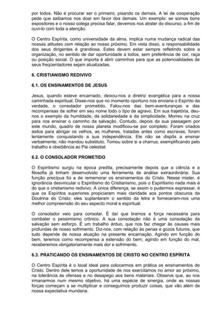 por todos. Não é procurar ser o primeiro, pisando os demais. A lei de cooperação
pede que saibamos nos doar em favor dos demais. Um exemplo: se somos bons
expositores e o nosso colega precisa falar, devemos nos abster do discurso, a fim de
ouvi-lo com toda a atenção.
O Centro Espírita, como universidade da alma, implica numa mudança radical das
nossas atitudes com relação ao nosso próximo. Em vista disso, a responsabilidade
dos seus dirigentes é grandiosa. Estes devem estar sempre refletindo sobre a
organização, no sentido de dar oportunidade a todos, sem preferência de cor, raça
ou posição social. O que importa é abrir caminhos para que as potencialidades de
seus freqüentadores sejam atualizadas.
6. CRISTIANISMO REDIVIVO
6.1. OS ENSINAMENTOS DE JESUS
Jesus, quando esteve encarnado, deixou-nos a diretriz evangélica para a nossa
caminhada espiritual. Disse-nos que no momento oportuno nos enviaria o Espírito da
verdade, o consolador prometido. Falou-nos das bem-aventuranças e das
recompensas de sofrer em seu nome todo o tipo de agravo. Em sua trajetória, deu-
nos o exemplo da humildade, da solidariedade e da simplicidade. Morreu na cruz
para nos ensinar o caminho da salvação. Contudo, depois da sua passagem por
este mundo, quadro de nosso planeta modificou-se por completo. Foram criados
asilos para abrigar os velhos, as mulheres, tratadas antes como escravas, foram
lentamente conquistando a sua independência. Ele não se dispôs a ensinar
verbalmente; não mandou substituto. Tomou sobre si a charrua, exemplificando pelo
trabalho e obediência ao Pai celestial.
6.2. O CONSOLADOR PROMETIDO
O Espiritismo surgiu na época predita, precisamente depois que a ciência e a
filosofia já tinham desenvolvido uma ferramenta de análise extraordinária. Sua
função precípua foi a de rememorar os ensinamentos do Cristo. Nesse mister, é
ignorância desvincular o Espiritismo do Cristianismo, pois o Espiritismo nada mais é
do que o cristianismo redivivo. A única diferença, se assim o pudermos expressar, é
que os Espíritos superiores propiciaram mais claridade aos pontos obscuros da
Doutrina do Cristo; eles suplantaram o sentido da letra e forneceram-nos uma
melhor compreensão do seu aspecto moral e espiritual.
O consolador veio para consolar. É daí que tiramos a força necessária para
combater o pessimismo crônico. A sua consolação não é uma consolação da
salvação sem esforço. É um trabalho árduo, que nos faz chegar às causas mais
profundas de nosso sofrimento. Diz-nos, com relação às penas e gozos futuros, que
tudo depende de nossa atuação na presente encarnação. Agindo em função do
bem, teremos como recompensa a extensão do bem; agindo em função do mal,
receberemos obrigatoriamente mais dor e sofrimento.
6.3. PRATICANDO OS ENSINAMENTOS DE CRISTO NO CENTRO ESPÍRITA
O Centro Espírita é o local ideal para colocarmos em prática os ensinamentos de
Cristo. Dentro dele temos a oportunidade de nos exercitamos no amor ao próximo,
na tolerância às ofensas e no desapego aos bens materiais. Observe que, ao nos
irmanarmos num mesmo objetivo, há uma espécie de sinergia, onde as nossas
forças começam a se multiplicar e conseguimos produzir coisas, que vão além de
nossa expectativa mundana.
 