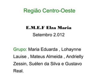 Região Centro-Oeste


        E.M.E.F Elza Maria
          Setembro 2.012


Grupo: Maria Eduarda , Lohaynne
Lauise , Mateus Almeida , Andrielly
Zessin, Suélen da Silva e Gustavo
Real.
 