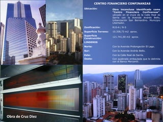 Obra de Cruz Diez
CENTRO FINANCIERO CONFINANZAS
Ubicación: Obra inconclusa identificada como
“Centro Financiero Confinanzas”,
ubicado en el cruce de la Calle Real de
Sarría con la Avenida Andrés Bello,
Urbanización San Bernardino. Municipio
Libertador.
Zonificación: R10-A / R-5
Superficie Terreno: 10.358,73 m2 aprox.
Superficie
Construcción:
121.741,00 m2 aprox.
LINDEROS
Norte: Con la Avenida Prolongación El Lago.
Sur: Con la Avenida Andrés Bello.
Este: Con la Calle Real de Sarría.
Oeste: Con quebrada embaulada que lo delimita
con el Banco Mercantil.