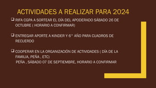 ACTIVIDADES A REALIZAR PARA 2024
 RIFA CGPA A SORTEAR EL DÍA DEL APODERADO SÁBADO 26 DE
OCTUBRE ( HORARIO A CONFIRMAR)
 ENTREGAR APORTE A KINDER Y 6° AÑO PARA CUADROS DE
RECUERDO
 COOPERAR EN LA ORGANIZACIÓN DE ACTIVIDADES ( DÍA DE LA
FAMILIA, PEÑA , ETC)
PEÑA , SÁBADO 07 DE SEPTIEMBRE, HORARIO A CONFIRMAR
 