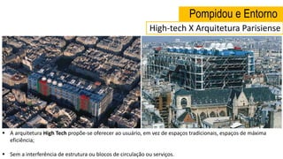 Pompidou e Entorno
 A arquitetura High Tech propõe-se oferecer ao usuário, em vez de espaços tradicionais, espaços de máxima
eficiência;
 Sem a interferência de estrutura ou blocos de circulação ou serviços.
High-tech X Arquitetura Parisiense
 