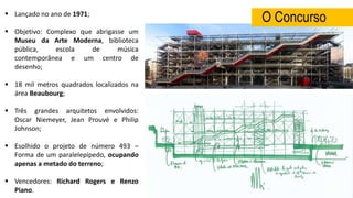  Lançado no ano de 1971;
 Objetivo: Complexo que abrigasse um
Museu da Arte Moderna, biblioteca
pública, escola de música
contemporânea e um centro de
desenho;
 18 mil metros quadrados localizados na
área Beaubourg;
 Três grandes arquitetos envolvidos:
Oscar Niemeyer, Jean Prouvé e Philip
Johnson;
 Esolhido o projeto de número 493 –
Forma de um paralelepípedo, ocupando
apenas a metado do terreno;
 Vencedores: Richard Rogers e Renzo
Piano.
O Concurso
 