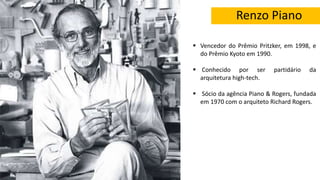 Renzo Piano
 Vencedor do Prêmio Pritzker, em 1998, e
do Prêmio Kyoto em 1990.
 Conhecido por ser partidário da
arquitetura high-tech.
 Sócio da agência Piano & Rogers, fundada
em 1970 com o arquiteto Richard Rogers.
 