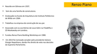 Renzo Piano Nascido em Gênova em 1937.
 Vem de uma família de construtores.
 Graduação na Escola de Arquitetura do Instituto Politécnico
de Milão em 1964.
 Trabalhou na empresa de construção de seu pai.
 Associado com os escritórios de Louis Kahn na Filadélfia e
ZS Mackowsky em Londres.
 Fundou Renzo Piano Building Workshop em 1980.
 Em 2013 foi nomeado senador pelo presidente italiano
Giorgio Napolitano, dando-lhe direito de voto nas decisôes
do Supremo Parlamento.
 