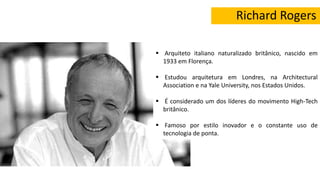 Richard Rogers
 Arquiteto italiano naturalizado britânico, nascido em
1933 em Florença.
 Estudou arquitetura em Londres, na Architectural
Association e na Yale University, nos Estados Unidos.
 É considerado um dos líderes do movimento High-Tech
britânico.
 Famoso por estilo inovador e o constante uso de
tecnologia de ponta.
 