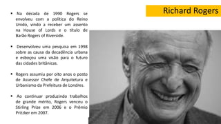 Richard Rogers Na década de 1990 Rogers se
envolveu com a política do Reino
Unido, vindo a receber um assento
na House of Lords e o título de
Barão Rogers of Riverside.
 Desenvolveu uma pesquisa em 1998
sobre as causa da decadência urbana
e esboçou uma visão para o futuro
das cidades britânicas.
 Rogers assumiu por oito anos o posto
de Assessor Chefe de Arquitetura e
Urbanismo da Prefeitura de Londres.
 Ao continuar produzindo trabalhos
de grande mérito, Rogers venceu o
Stirling Prize em 2006 e o Prêmio
Pritzker em 2007.
 
