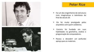 Peter Rice
 Foi um dos engenheiros de estruturas
mais imaginativas e talentosos do
final do século 20.
 Ele foi muito prestigiado pelos
arquitetos com quem colaborou.
 Carreira foi fundada em suas
habilidades na geometria, análise e
programação de computadores.
 Passou a descobrir um profundo
apreço para os materiais
 