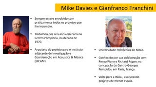 Mike Davies e Gianfranco Franchini
 Sempre esteve envolvido com
praticamente todos os projetos que
lhe incumbiu.
 Trabalhou por seis anos em Paris no
Centro Pompidou, na década de
1970.
 Arquiteto do projeto para o Instituto
adjacente de Investigação e
Coordenação em Acoustics & Música
(IRCAM).
 Universidade Politécnica de Milão.
 Conhecido por sua colaboração com
Renzo Piano e Richard Rogers na
concepção do Centro Georges
Pompidou em Paris, França.
 Volta para a Itália , executando
projetos de menor escala.
 