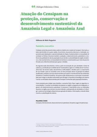 ©2023 | Centro Soberania e Clima
64 | Diálogos Soberania e Clima
64 | Diálogos Soberania e Clima V2. Nº 8. 2023.
Edileuza de Melo Nogueira1
Sumário executivo
O debate central do presente texto reside no histórico de criação do Censipam. Para tanto, o
texto está dividido em quatro seções. Na primeira, buscaremos descrever a motivação res-
ponsável pela idealização e operacionalização do Sipam, fundamentada na necessidade de
combater os ilícitos e favorecer também a proteção, o desenvolvimento sustentável e a me-
lhoria da qualidade de vida da população local, devido à vulnerabilidade da região amazôni-
ca e, mais recentemente, na necessidade de monitorar a costa brasileira, por meio da parceria
firmada com a Marinha do Brasil para apoiar o SisGAAz.
Na segunda seção discutiremos o tema a partir da evolução de suas atividades e áreas de
cobertura, constituída por 5 milhões de km2 da Amazônia Legal e 5,7 milhões de km2 da Ama-
zônia Azul. Na terceira seção, discutiremos as dificuldades e desafios para o cumprimento
de sua missão e para se consolidar como um dos principais atores na geração de análises
qualificadas, produtos e serviços desenvolvidos para apoiar o monitoramento dos ambientes
amazônico e marítimo brasileiros. Na quarta seção destacaremos as principais recomenda-
ções para mitigar os desafios enfrentados para divulgar a importância estratégica do Sistema
e tornar as atividades desenvolvidas pelo Censipam conhecidas pela população brasileira.
Como proposta para mitigar esses desafios, o presente Policy Paper sugere as seguintes re-
comendações: 1) auxiliar as atividades de pesquisa na região e programas de integração re-
gional e de desenvolvimento sustentável; 2) promover o intercâmbio entre as instituições
atuantes na região, para otimizar recursos evitando a sobreposição de atividades e; 3) divul-
gar o potencial tecnológico disponível para geração de dados e informações, evitando desta
maneira a subutilização do sistema.
PALAVRAS-CHAVE
Censipam; Monitoramento; Desenvolvimento Sustentável; Amazônia Legal; Amazônia Azul.
1.Geóloga, Analista em Ciência e Tecnologia. Coordenadora geral de Monitoramento Ambiental do Centro Gestor e Operacio-
nal do Sistema de Proteção da Amazônia — Censipam.
Atuação do Censipam na
proteção, conservação e
desenvolvimento sustentável da
Amazônia Legal e Amazônia Azul
 